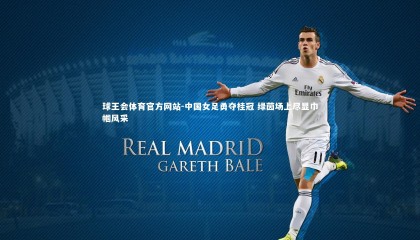 球王会体育官方网站-中国女足勇夺桂冠 绿茵场上尽显巾帼风采