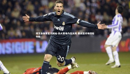 球王会体育官方网站-热火客场力压太阳 鏖战至终场惊险夺胜